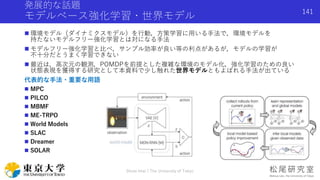 発展的な話題
モデルベース強化学習・世界モデル
 環境モデル（ダイナミクスモデル）を行動，方策学習に用いる手法で，環境モデルを
持たないモデルフリー強化学習とは対になる手法
 モデルフリー強化学習と比べ，サンプル効率が良い等の利点があるが，モデルの学習が
不十分だとうまく学習できない
 最近は，高次元の観測，POMDPを前提とした複雑な環境のモデル化，強化学習のための良い
状態表現を獲得する研究として本資料で少し触れた世界モデルともよばれる手法が出ている
代表的な手法・重要な用語
 MPC
 PILCO
 MBMF
 ME-TRPO
 World Models
 SLAC
 Dreamer
 SOLAR
Shota Imai | The University of Tokyo
141
 