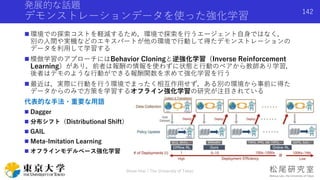 発展的な話題
デモンストレーションデータを使った強化学習
 環境での探索コストを軽減するため，環境で探索を行うエージェント自身ではなく，
別の人間や実機などのエキスパートが他の環境で行動して得たデモンストレーションの
データを利用して学習する
 模倣学習のアプローチにはBehavior Cloningと逆強化学習（Inverse Reinforcement
Learning）があり，前者は報酬の情報を使わずに状態と行動のペアから教師あり学習，
後者はデモのような行動ができる報酬関数を求めて強化学習を行う
 最近は，実際に行動を行う環境でまったく相互作用せず，ある別の環境から事前に得た
データからのみで方策を学習するオフライン強化学習の研究が注目されている
代表的な手法・重要な用語
 Dagger
 分布シフト（Distributional Shift）
 GAIL
 Meta-Imitation Learning
 オフラインモデルベース強化学習
Shota Imai | The University of Tokyo
142
 