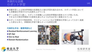 発展的な話題
ロボット学習
 深層学習による実世界情報の処理能力と強化学習を組み合わせ，ロボット学習において
も深層強化学習が大きな成果を上げている
 ゲームAIなどと違い，ロボットの実機による実世界環境の探索コストが高いため，
できるだけ実世界環境での探索を減らすような手法が多く提案されている
 ロボットの歩行や物体把持，マニピューレションなど深層強化学習によって大きく進展
した部分も多く，深層強化学習で最もホットな研究分野
代表的な手法・重要用語など
 Residual Reinforcement Learning
 QT-Opt
 Sim-to-Real
 Domain Randomization
Shota Imai | The University of Tokyo
145
 
