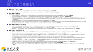 文献
強化学習の基礎 1/2
 多腕バンディット問題
- Auer, P., Cesa-Bianchi, N. & Fischer, P. Finite-time Analysis of the Multiarmed Bandit Problem. 2002（UCB）
- Olivier Chapelle and Li, Lihong. An Empirical Evaluation of Thompson Sampling. NIPS 2011（Thompson Sampling）
 強化学習の応用例
- Silver, D., Huang, A., Maddison, C. et al. Mastering the game of Go with deep neural networks and tree search. Nature 529, 484–489 (2016).（AlphaGo）
- Silver, D., Schrittwieser, J., Simonyan, K. et al. Mastering the game of Go without human knowledge. Nature 550, 354–359 (2017). （AlphaGo Zero）
- David Silver and Thomas Hubert and Julian Schrittwieser and Ioannis Antonoglou and Matthew Lai and Arthur Guez and Marc Lanctot and Laurent Sifre and Dharshan Kumaran and
Thore Graepel and Timothy Lillicrap and Karen Simonyan and Demis Hassabis. Mastering Chess and Shogi by Self-Play with a General Reinforcement Learning Algorithm. arXiv 2017.
（AlphaZero）
- Barret Zoph and Quoc V. Le. Neural Architecture Search with Reinforcement Learning. arXiv 2016.（NAS）
- Minmin Chen and Alex Beutel and Paul Covington and Sagar Jain and Francois Belletti and Ed H. Chi. Top-K Off-Policy Correction for a REINFORCE Recommender System. arXiv 2018.
- Nicola De Cao and Thomas Kipf. MolGAN: An implicit generative model for small molecular graphs. arXiv2018.(MolGAN)
 強化学習の定式化〜TD学習
- Leslie Pack Kaelbling and Michael L. Littman and Anthony R. Cassandra. Planning and acting in partially observable stochastic domains. Artificial Intelligence 1998.
- Christopher JCH Watkins and Peter Dayan. Q-learning. Machine learning, 8(3-4):279–292, 1992. （Q学習）
- Rummery, G. and Niranjan, M. (1994). On-line Q-learning using connectionist sytems. Technical Report CUED/F-INFENG-TR 166, Cambridge University, UK. （SARSA）
 関数近似による強化学習
- Bradtke, S. J., Barto, A. G., and Kaelbling, L. P. (1996). Linear least-squares algorithms for temporal difference learning. In Machine Learning, pages 22–33. (LSTD)
- Michail G. Lagoudakis and Ronald Parr. Least-Squares Policy Iteration. JOURNAL OF MACHINE LEARNING RESEARCH 2003.（LSPI）
- Sutton, Richard S, Maei, Hamid R, and Szepesva ́ri, Csaba. A convergent o(n) temporal-difference algorithm for off-policy learning with linear function approximation. In Advances in
neural information processing systems, pp. 1609–1616, 2009a. (GTD)
- Ernst, D., Geurts, P., and Wehenkel, L. (2005). Tree-based batch mode reinforcement learning. Journal of Machine Learning Research, 6:503–556. (FGI)
- M. Riedmiller. Neural fitted Q iteration – first experiences with a data efficient neural reinforcement learning method. In 16th European Conference on Machine Learning, pages 317–
328, 2005. （NFQ）
- Sutton, R. S., McAllester, D. A., Singh, S. P., and Mansour, Y. (1999a). Policy gradient methods for reinforcement learning with function approximation. In Advances in Neural
Information Process- ing Systems (NIPS) 12, pages 1057–1063. (方策勾配定理)
- Williams, R. J. (1992a). Simple statistical gradient-following algorithms for connectionist reinforcement learning. Machine Learning, 8:229–256. (REINFORCE)
- Kakade, S. (2001). A natural policy gradient. In Neural Information Processing Systems 14, pages 1531–1538. (自然方策勾配法)
- Silver, D., Lever, G., Heess, N., Degris, T., Wierstra, D., and Riedmiller, M. Deterministic policy gradient algorithms. In International Conference on Machine Learning (ICML), 2014.
（DPG）
Shota Imai | The University of Tokyo
147
 