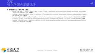文献
強化学習の基礎 2/2
 関数近似による強化学習（続き）
- Lillicrap, T. P., Hunt, J. J., Pritzel, A., Heess, N., Erez, T., Tassa, Y., Silver, D., and Wierstra, D. Continuous control with deep reinforcement learning. arXiv
preprint arXiv:1509.02971, 2015. （DDPG）
- Schulman, J., Levine, S., Abbeel, P., Jordan, M. I., and Moritz, P. Trust region policy optimization. In International Conference on Machine Learning (ICML),
pp. 1889–1897, 2015. (TRPO)
- Schulman, J., Wolski, F., Dhariwal, P., Radford, A., and Klimov, O. Proximal policy optimization algorithms. arXiv preprint arXiv:1707.06347, 2017b. (PPO)
- Fujimoto, S., van Hoof, H., and Meger, D. Addressing function approximation error in actor-critic methods. arXiv preprint arXiv:1802.09477, 2018. (TD3)
- Haarnoja, T., Zhou, A., Abbeel, P., and Levine, S. Soft actor-critic: Off-policy maximum entropy deep reinforcement learning with a stochastic actor. arXiv
preprint arXiv:1801.01290, 2018. (SAC)
Shota Imai | The University of Tokyo
148
 