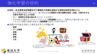 強化学習の目的
 目的：ある意思決定問題を行う環境内で目標を達成する意思決定則を得ること
- 強化学習の定式化で考えると，エージェントが環境内で得る報酬の総和（収益）を最大化する
方策を学習することが目的
- 特に，長期的な利益を最大化させることを目指す
- ある状態で行動を行う1ステップでもらえる即時報酬ではなく，長期的な行動を繰り返した後
にもらえる報酬の価値を表現する価値関数を基準に方策を学習する
 長期的な利益を目指した意思決定を行う問題の例
- 制御
- ゲーム戦略
- 金融
- 経営
- 政策
- 人生
Shota Imai | The University of Tokyo
15
マイナスの報酬を与えれば，
悪い行動を抑制することも可能
ダンジョンを攻略して得る宝を報酬として，進み方を学習，シュートの経験を報酬として
蹴り方を学習，ビジネス 的な成功を報酬としてで仕事の仕方を学ぶなど，報酬をもとに
した強化学習の例は様々
-1
 