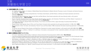 文献
深層強化学習 2/2
 内発的報酬を用いた手法
- A. L. Strehl and M. L. Littman, An Analysis of Model-Based Interval Estimation for Markov Decision Processes. Journal of Computer and System Sciences,
74, 12091331. （MBIE-EB）
- Marc Bellemare, Sriram Sriniv()asan, Georg Ostrovski, Tom Schaul, David Saxton, and Remi Munos. Unifying count-based exploration and intrinsic
motivation.(DQN-CTS)
- Georg Ostrovski, Marc G Bellemare, Aaron van den Oord, and Remi Munos. Count-based exploration with neural density models. arXiv preprint
arXiv:1703.01310, 2017. （DQN-PixelCNN）
- Haoran Tang, Rein Houthooft, Davis Foote, Adam Stooke, OpenAI Xi Chen, Yan Duan, John Schulman, Filip DeTurck, and Pieter Abbeel. # exploration: A
study of count-based exploration for deep reinforcement learning.(#Exploration)
- Yuri Burda, Harri Edwards, Deepak Pathak, Amos Storkey, Trevor Darrell, and Alexei A. Efros. Large-scale study of curiosity-driven learning. In
arXiv:1808.04355, 2018.
- Deepak Pathak, Pulkit Agrawal, Alexei A. Efros, and Trevor Darrell. Curiosity-driven exploration by self-supervised prediction. In ICML, 2017. (ICM)
- Rein Houthooft, Xi Chen, Yan Duan, John Schulman, Filip De Turck, and Pieter Abbeel. VIME: Variational information maximizing exploration. In NIPS, 2016.
(VIME)
- Yuri Burda, Harrison Edwards, Amos Storkey, and Oleg Klimov. Exploration by random network distillation. arXiv preprint arXiv:1810.12894, 2018. (RND)
- Ecoffet, A., Huizinga, J., Lehman, J., Stanley, K. O., and Clune, J. Go-explore: a new approach for hard- exploration problems. arXiv preprint arXiv:1901.10995,
2019. (Go-Explore)
 最新の深層強化学習アルゴリズム
- D. Ha and J. Schmidhuber. World models. In Advances in Neural Information Processing Systems (NIPS), 2018.（World Models）
- LukaszKaiser,MohammadBabaeizadeh,PiotrMilos,BlazejOsinski,RoyHCampbell,KonradCzechowski, Dumitru Erhan, Chelsea Finn, Piotr Kozakowski, Sergey
Levine, et al. Model-based reinforcement learning for atari. arXiv preprint arXiv:1903.00374, 2019. (SimPLe)
- Schrittwieser, J., Antonoglou, I., Hubert, T., Simonyan, K., Sifre, L., Schmitt, S., Guez, A., Lockhart, E., Hassabis, D., Graepel, T., et al. Mastering atari, go,
chess and shogi by planning with a learned model. arXiv preprint arXiv:1911.08265, 2019. (MuZero)
- Puigdomènech Badia, A., Sprechmann, P., Vitvitskyi, A., Guo, D., Piot, B., Kapturowski, S., Tieleman, O., Ar- jovsky, M., Pritzel, A., Bolt, A., and Blundell, C.
Never give up: Learning directed exploration strategies. In International Conference on Learning Representations, 2020. (NGU)
- Adrià Puigdomènech Badia et al. “Agent57: Outperforming the atari human benchmark”. In: arXiv preprint arXiv:2003.13350 (2020). (Agent57)
Shota Imai | The University of Tokyo
150
 