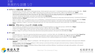 文献
発展的な話題 1/2
 モデルベース強化学習・世界モデル
- M. Deisenroth and C. Rasmussen, “PILCO: a model-based and data- efficient approach to policy search,” in International Conference on Machine Learning (ICML), 2011. （PILCO）
- S. Bansal, R. Calandra, S. Levine, and C. Tomlin, “MBMF: model-based priors for model-free reinforcement learning,” CoRR, vol. abs/1709.03153, 2017. (MBMF)
- Thanard Kurutach, Ignasi Clavera, Yan Duan, Aviv Tamar, and Pieter Abbeel. Model-ensemble trust-region policy optimization. In 6th International Conference on Learning
Representations, ICLR 2018, Vancouver, BC, Canada, April 30 - May 3, 2018, Conference Track Proceedings. OpenReview.net, 2018.(ME-TRPO)
- D. Ha and J. Schmidhuber. World models. arXiv preprint arXiv:1803.10122, 2018.(World Models)
- M. Zhang, S. Vikram, L. Smith, P. Abbeel, M. Johnson, and S. Levine. Solar: deep structured representations for model-based reinforcement learning. In International Conference on
Machine Learning, 2019. (SOLAR)
- Hafner, D., Lillicrap, T., Fischer, I., Villegas, R., Ha, D., Lee, H., and Davidson, J. Learning latent dynamics for planning from pixels. arXiv preprint arXiv:1811.04551, 2018. (PlaNet)
- Hafner, D., Lillicrap, T., Ba, J., and Norouzi, M. Dream to control: Learning behaviors by latent imagination. arXiv preprint arXiv:1912.01603, 2019. (Dreamer)
- Lee, A. X., Nagabandi, A., Abbeel, P., and Levine, S. Stochastic latent actor-critic: Deep reinforcement learning with a latent variable model. arXiv preprint arXiv:1907.00953, 2019.
(SLAC)
 模倣学習，デモンストレーションデータを使った手法
- Ross, S., Gordon, G.J., and Bagnell, J.A. A reduction of imitation learning and structured prediction to no-regret online learning. In AISTATS, 2011. (DAgger)
- Jonathan Ho and Stefano Ermon. Generative adversarial imitation learning. In NIPS, pp. 4565–4573, 2016. (GAIL)
- C. Finn, T. Yu, T. Zhang, P. Abbeel, and S. Levine. One- shot visual imitation learning via meta-learning. Conference on Robot Learning (CoRL), 2017.
- Fujimoto, S., Meger, D., and Precup, D. Off-policy deep reinforcement learning without exploration. arXiv preprint arXiv:1812.02900, 2018. (BCQ)
 ゲームAI
- Christopher Berner et al. “Dota 2 with Large Scale Deep Reinforcement Learning”. In: arXiv (Dec. 2019). arXiv: 1912.06680. URL: http://arxiv.org/abs/1912.06680. (OpenAI Five)
- Vinyals, O., Babuschkin, I., Czarnecki, W.M. et al. Grandmaster level in StarCraft II using multi-agent reinforcement learning. Nature 575, 350–354 (2019). (AlphaStar)
- Browne, C. et al. A survey of Monte-Carlo tree search methods. IEEE Transactions of Com- putational Intelligence and AI in Games 4, 1–43 (2012). (MCTS)
 マルチエージェント強化学習
- Lowe, R.; Wu, Y.; Tamar, A.; Harb, J.; Abbeel, P.; and Mordatch, I. 2017. Multi-agent actor-critic for mixed cooperative-competitive environments. arXiv preprint arXiv:1706.02275.
(MADDPG)
- Foerster, J.; Assael, Y. M.; de Freitas, N.; and Whiteson, S. 2016. Learning to communicate with deep multi-agent reinforcement learning. In Advances in Neural Information
Processing Systems, 2137–2145. (CommNet)
- Jakob Foerster, Gregory Farquhar, Triantafyllos Afouras, Nantas Nardelli, and Shimon Whiteson. Counterfactual multi-agent policy gradients. arXiv preprint
arXiv:1705.08926, 2017b. (COMA)
Shota Imai | The University of Tokyo
151
 