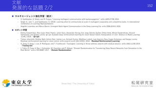 文献
発展的な話題 2/2
 マルチエージェント強化学習（続き）
- S. Sukhbaatar, A. Szlam, and R. Fergus, “Learning multiagent communication with backpropagation,” arXiv:1605.07736, 2016.
- Singh, A., Jain, T., and Sukhbaatar, S. (2019). Learning when to communicate at scale in multiagent cooperative and competitive tasks. In International
Conference on Learning Representations.
- Angeliki Lazaridou and Marco Baroni. Emergent Multi-Agent Communication in the Deep Learning Era. arXiv:2006.02419, 2020.
 ロボット学習
- Dmitry Kalashnikov, Alex Irpan, Peter Pastor, Julian Ibarz, Alexander Herzog, Eric Jang, Deirdre Quillen, Ethan Holly, Mrinal Kalakrishnan, Vincent
Vanhoucke, and Sergey Levine. Qt-opt: Scalable deep reinforcement learning for vision-based robotic manipulation. In Con- ference on Robot Learning
(CoRL), 2018. （Qt-opt）
- Tobias Johannink, Shikhar Bahl, Ashvin Nair, Jianlan Luo, Avinash Kumar, Matthias Loskyll, Juan Aparicio Ojea, Eugen Solowjow, and Sergey Levine.
Residual reinforcement learning for robot control. arXiv preprint arxIV:1812.03201, 2018.（Residual Reinforcement Learning）
- A. Zeng, S. Song, J. Lee, A. Rodriguez, and T. Funkhouser. Tossingbot: Learning to throw arbitrary objects with residual physics. arXiv:1903.11239, 2019.
（Tossing bot）
- J. Tobin, R. Fong, A. Ray, J. Schneider, W. Zaremba, and P. Abbeel, “Domain Randomization for Transferring Deep Neural Networks from Simulation to the
Real World,” arxiv:1703.06907, 2017. （Domain Randomization）
Shota Imai | The University of Tokyo
152
 