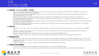 文献
その他の話題
 転移学習，マルチタスク学習，メタ学習
- A. Rusu, S. Colmenarejo, C. Gulcehre, G. Desjardins, J. Kirkpatrick, R. Pascanu, V. Mnih, K. Kavukcuoglu, and R. Hadsell, “Policy distillation,” in International
Conference on Learning Representations (ICLR), 2016.
- Parisotto, Emilio, Ba, Jimmy Lei, and Salakhutdinov, Rus- lan. Actor-mimic: Deep multitask and transfer reinforcement learning. International Conference on
Learning Representations (ICLR), 2016.
- Chelsea Finn, Pieter Abbeel, and Sergey Levine. Model-agnostic meta-learning for fast adaptation of deep networks. In ICML, pp. 1126–1135, 2017.
- Nikhil Mishra, Mostafa Rohaninejad, Xi Chen, and Pieter Abbeel. A simple neural attentive meta-learner. In Proceedings of the 6th International Conference on
Learning Representations (ICLR), 2018.
- Yee Whye Teh, Victor Bapst, Wojciech Marian Czarnecki, John Quan, James Kirkpatrick, Raia Hadsell, Nicolas Heess, and Razvan Pascanu. Distral: Robust Multitask
Reinforcement Learning. In NIPS, 2017.
- Kate Rakelly, Aurick Zhou, Deirdre Quillen, Chelsea Finn, and Sergey Levine. Efficient off-policy meta-reinforcement learning via probabilistic context variables.
arXiv preprint arXiv:1903.08254, 2019.
 進化計算
- T. Salimans, J. Ho, X. Chen, S. Sidor, and I. Sutskever, “Evolution strategies as a scalable alternative to reinforcement learning,” arXiv preprint arXiv:1703.03864,
2017.
- Fernando, C., Banarse, D., Blundell, C., Zwols, Y., Ha, D., Rusu, A., Pritzel, A., and Wierstra, D. Pathnet: Evolution channels gradient descent in super neural
networks. ArXiv preprint, January 2017.
- Shauharda Khadka and Kagan Tumer. Evolutionary reinforcement learning. arXiv preprint arXiv:1805.07917, 2018a.
- Pourchot, A., Sigaud, O., 2018. Cem-rl: Combining evo- lutionary and gradient-based methods for policy search. arXiv preprint arXiv:1810.01222.
 階層型強化学習
- Pierre-Luc Bacon, Jean Harb, and Doina Precup. The option-critic architecture. In Proceedings of AAAI Conference on Artificial Intelligence, pages 1726–1734, 2017.
- Vezhnevets, A. S.; Osindero, S.; Schaul, T.; Heess, N.; Jader- berg, M.; Silver, D.; and Kavukcuoglu, K. 2017. Feudal networks for hierarchical reinforcement learning.
CoRR abs/1703.01161.
- Nachum, O., Gu, S., Lee, H., and Levine, S. (2018). Data-efficient hierarchical reinforcement learning. In NIPS.
 深層強化学習の理論解析
- Yang, Z., Xie, Y., and Wang, Z. A Theoretical Analysis of Deep Q-Learning. arXiv preprint arXiv:1901.00137, 2019.
- Justin Fu, Aviral Kumar, Matthew Soh, and Sergey Levine. Diagnosing bottlenecks in deep q-learning algorithms. arXiv preprint arXiv:1902.10250, 2019.
Shota Imai | The University of Tokyo
153
 