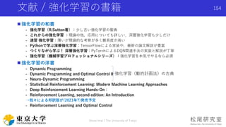 文献 / 強化学習の書籍
 強化学習の和書
- 強化学習（R.Sutton著）：少し古い強化学習の聖典
- これからの強化学習 ：理論の他，応用についても詳しい．深層強化学習も少しだけ
- 速習 強化学習：薄いが理論的な考察が多く難易度が高い
- Pythonで学ぶ深層強化学習：TensorFlowによる実装や，最新の論文解説が豊富
- つくりながら学ぶ！ 深層強化学習：PyTorchによるDQN関連手法の実装と解説が丁寧
- 強化学習（機械学習プロフェッショナルシリーズ）：強化学習を本気でやるなら必須
 強化学習の洋書
- Dynamic Programming
- Dynamic Programming and Optimal Control II
- Neuro-Dynamic Programming
- Statistical Reinforcement Learning: Modern Machine Learning Approaches
- Deep Reinforcement Learning Hands-On：
- Reinforcement Learning, second edition: An Introduction
→我々による邦訳版が(2021年?)発売予定
- Reinforcement Learning and Optimal Control
Shota Imai | The University of Tokyo
154
強化学習（動的計画法）の古典
 
