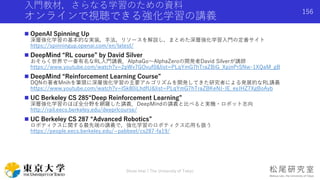 入門教材，さらなる学習のための資料
オンラインで視聴できる強化学習の講義
 OpenAI Spinning Up
深層強化学習の基本的な実装，手法，リソースを解説し，まとめた深層強化学習入門の定番サイト
https://spinningup.openai.com/en/latest/
 DeepMind “RL course” by David Silver
おそらく世界で一番有名なRL入門講義．AlphaGo〜AlphaZeroの開発者David Silverが講師
https://www.youtube.com/watch?v=2pWv7GOvuf0&list=PLqYmG7hTraZBiG_XpjnPrSNw-1XQaM_gB
 DeepMind “Reinforcement Learning Course”
DQNの著者Mnihを筆頭に深層強化学習の主要アルゴリズムを開発してきた研究者による発展的なRL講義
https://www.youtube.com/watch?v=ISk80iLhdfU&list=PLqYmG7hTraZBKeNJ-JE_eyJHZ7XgBoAyb
 UC Berkeley CS 285“Deep Reinforcement Learning”
深層強化学習のほぼ全分野を網羅した講義．DeepMindの講義と比べると実機・ロボット志向
http://rail.eecs.berkeley.edu/deeprlcourse/
 UC Berkeley CS 287 “Advanced Robotics”
ロボティクスに関する最先端の講義で，強化学習のロボティクス応用も扱う
https://people.eecs.berkeley.edu/~pabbeel/cs287-fa19/
Shota Imai | The University of Tokyo
156
 