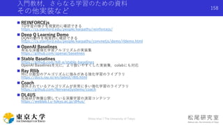 入門教材，さらなる学習のための資料
その他実装など
 REINFORCEjs
TD学習の様子を視覚的に確認できる
https://cs.stanford.edu/people/karpathy/reinforcejs/
 Deep Q Learning Demo
DQNの動作を視覚的に確認できる
https://cs.stanford.edu/people/karpathy/convnetjs/demo/rldemo.html
 OpenAI Baselines
有名な深層強化学習アルゴリズムの実装集
https://github.com/openai/baselines
 Stable Baselines
https://github.com/hill-a/stable-baselines
OpenAI Baselinesを元に，より扱いやすくした実装集．colabにも対応
 Ray Rllib
特に分散型のアルゴリズムに強みがある強化学習のライブラリ
https://docs.ray.io/en/latest/rllib.html
 Coach
提供されているアルゴリズムが非常に多い強化学習のライブラリ
https://github.com/NervanaSystems/coach
 DL4US
松尾研が無償公開している深層学習の演習コンテンツ
https://weblab.t.u-tokyo.ac.jp/dl4us/
Shota Imai | The University of Tokyo
158
 