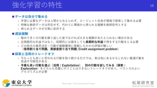 強化学習の特性
 データは自分で集める
- 学習に必要なデータは人間から与えられず，エージェント自身が環境で探索して集める必要
- 明確な教師データは存在せず，代わりに環境から得られる報酬を教師信号とする
- 得られるデータが方策に依存する
 遅延報酬
- 極めて多くの行動を繰り返した後でなければ大きな報酬があたえられない場合がある
- 近視眼的な利益ではなく，短期的には損をしても長期的な利益で得をする行動をとる必要
- どの時点の意思決定・行動が報酬獲得に貢献したのかの評価が難しい
（信用割り当て問題，貢献度割り当て問題; Credit assignment problem）
 探索と活用のトレードオフ
- 今もっとも良いと思われる行動を取り続けるだけでは，実は他にあるかもしれない最適行動を
見逃す可能性がある
- 今最も良い行動を選ぶ（活用；Exploitation），別の行動を試してみる（探索；
Exploration）をどちらも完璧に行うことはできないトレードオフがあり，バランスのよい
アルゴリズムが必要
Shota Imai | The University of Tokyo
16
 