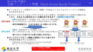 強化学習の問題例
多腕バンディット問題（Multi-Armed Bandit Problem）
 アームを引くと一定確率でコイン（報酬）が1枚出てくるようなスロットマシンが複数台
ある状況を考える
 どのマシンがコインを出しやすいかわからない状態で，計100回マシンを回せる機会があ
る場合，どのように回せばコインを最大化できるか？（状態数1の強化学習）
- 方針1:全部10回ずつ（計30回）引き，出たコイン数を回数で
割った平均が大きいものを残りの70回引き続ける（右図）
→試行10回程度だと，たまたま良かったり悪かったりする
- 方針2：全部30回ずつ（計90回）引き，
同じく平均を出した後，大きいものを残り10回引き続ける
→良いスロットを見つけても残り10回しか引けない
 強化学習的な問題では探索と活用をバランス良く行う
アルゴリズムを考える必要あり
- UCB(Upper Confidence Bound),Thompson Sampling等，
様々なアルゴリズムが考案されている
Shota Imai | The University of Tokyo
17
引く回数を増やせば確率
通りにいきそう
活用を重視
探索を重視
似たような実応用上の問題例
オンライン広告，推薦システム，A/Bテスト，医療の投薬等
 