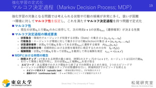 強化学習の定式化
マルコフ決定過程（Markov Decision Process; MDP）
強化学習の対象となる問題では考えられる状態や行動の候補が非常に多く，扱いが困難
→環境に対してマルコフ性を仮定し，これを満たすマルコフ決定過程を持つ問題で定式化
 マルコフ性
- 現在の状態𝑠𝑡と行動𝑎 𝑡のみに依存して，次の時刻𝑡 + 1の状態𝑠𝑡+1（遷移確率）が決まる性質
 マルコフ決定過程の構成要素
- 状態集合：環境内でエージェントが知覚する状態s（State）の集合 𝑆 = {𝑠1, 𝑠2, 𝑠3, … 𝑠 𝑁}
- 行動集合：エージェントが環境に対して働きかける行動a(Action)の集合 𝐴 = {𝑎1, 𝑎2, 𝑎3, … , 𝑎 𝑀}
- 状態遷移確率：状態𝑠tで行動𝑎 𝑡を取ってある状態𝑠𝑡+1に遷移する確率 𝑃(𝑠𝑡+1|𝑠𝑡, 𝑎 𝑡)
- 初期状態確率分布：初期時刻における状態を確率的に規定するための分布 𝑆0~𝑃0(𝑠)
- 報酬関数：状態𝑠tで行動𝑎 𝑡を取って状態𝑠𝑡+1を観測して得る報酬を規定 𝑟𝑡+1 = 𝑟(𝑠, 𝑎, 𝑠′)
 MDPにおける時間の概念
- 時間ステップ：𝑡で表される時間の最小単位．時間1のステップ𝑡から𝑡 + 1で，エージェントは1回の行動𝑎 𝑡
を行って環境と相互作用し，次の状態𝑠𝑡+1と報酬𝑟𝑡+1を受け取る
- エピソード：ある環境でのタスク開始から終了までの時間をまとめた単位．1つのエピソードで
エージェントは環境内で複数ステップの状態遷移を行い，終端時刻𝑇でエピソードを終える
• エピソード的タスク（episodic task）：終端状態が存在し，𝑇が有限のタスク
• 連続タスク（continuous task）：𝑇 = ∞で無限にエピソードが継続するタスク
Shota Imai | The University of Tokyo
19
 