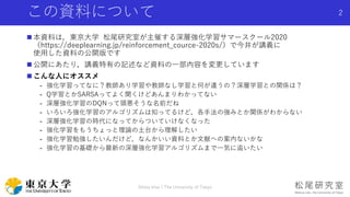 この資料について
 本資料は，東京大学 松尾研究室が主催する深層強化学習サマースクール2020
（https://deeplearning.jp/reinforcement_cource-2020s/）で今井が講義に
使用した資料の公開版です
 公開にあたり，講義特有の記述など資料の一部内容を変更しています
 こんな人にオススメ
- 強化学習ってなに？教師あり学習や教師なし学習と何が違うの？深層学習との関係は？
- Q学習とかSARSAってよく聞くけどあんまりわかってない
- 深層強化学習のDQNって頭悪そうな名前だね
- いろいろ強化学習のアルゴリズムは知ってるけど，各手法の強みとか関係がわからない
- 深層強化学習の時代になってからついていけなくなった
- 強化学習をもうちょっと理論の土台から理解したい
- 強化学習勉強したいんだけど，なんかいい資料とか文献への案内ないかな
- 強化学習の基礎から最新の深層強化学習アルゴリズムまで一気に追いたい
Shota Imai | The University of Tokyo
2
 