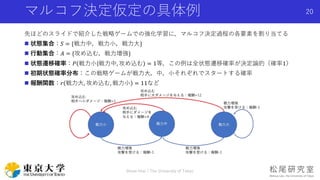 マルコフ決定仮定の具体例
先ほどのスライドで紹介した戦略ゲームでの強化学習に，マルコフ決定過程の各要素を割り当てる
 状態集合：𝑆 = {戦力中，戦力小，戦力大}
 行動集合：𝐴 = {攻め込む，戦力増強}
 状態遷移確率：𝑃 戦力小 戦力中, 攻め込む = 1等，この例は全状態遷移確率が決定論的（確率1）
 初期状態確率分布：この戦略ゲームが戦力大，中，小それぞれでスタートする確率
 報酬関数：𝑟 戦力大, 攻め込む, 戦力小 = 11など
Shota Imai | The University of Tokyo
20
 
