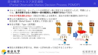 部分観測マルコフ決定過程
（Partial Observable Markov Decision Process; POMDP）
 マルコフ過程では，エージェントの状態Sが一意に特定できる設定だったが，問題によっ
ては，真の状態ではなく情報の一部の観測Oしか観測できない可能性
→マルコフ性を満たさない（現在の行動による結果が，過去の状態行動遷移に依存する）
 得られた観測Oから，自分がどの状態Sにいるか表す
信念状態（Belief State）を更新して学習に使う
 有名な問題：Tiger（虎問題）
- 左か右のどちらかのドアの向こうには虎がいて
開けるとマイナス報酬，もう片方は宝でプラス報酬
- 一度ドアを開けるとランダムで虎の位置初期化
- どちらにいるかわからない（真の状態が不明）
- listenという行動をとると，75%の確率で虎のいる方から，
25%で虎のいない方から鳴き声が聞こえる
- listenを使って信念状態（虎の位置）を更新できる
 現在の深層強化学習では，RNN・LSTMを使って対応することが多い
Shota Imai | The University of Tokyo
21
 