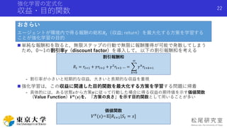 強化学習の定式化
収益・目的関数
おさらい
エージェントが環境内で得る報酬の総和𝑅𝑡（収益; return）を最大化する方策を学習する
ことが強化学習の目的
 単純な報酬和を取ると，無限ステップの行動で無限に報酬獲得が可能で発散してしまう
ため，0〜1の割引率𝜸（discount factor）を導入して，以下の割引報酬和を考える
- 割引率が小さいと短期的な収益，大きいと長期的な収益を重視
 強化学習は，この収益に関連した目的関数を最大化する方策を学習する問題に帰着
- 具体的には，ある状態𝑠から方策𝜋に従って行動した場合に得る収益の期待値を示す価値関数
（Value Function）𝑽 𝝅
(𝒔)を，「方策の良さ」を示す目的関数として用いることが多い
Shota Imai | The University of Tokyo
22
割引報酬和
𝑅𝑡 = 𝑟𝑡+1 + 𝛾𝑟𝑡+2 + 𝛾2 𝑟𝑡+3 … =
𝑘=0
∞
𝛾 𝑘 𝑟𝑡+𝑘+1
価値関数
𝑉 𝜋
(𝑠)=𝔼 𝑅𝑡+1 𝑆𝑡 = 𝑠]
 