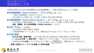強化学習の定式化
価値関数と方策
方策を学習するための目的関数である価値関数と，方策の表現方法について整理
 状態価値関数（Value Function）：𝑉 𝜋(𝑠)=𝔼 𝜋 𝑅𝑡+1 𝑆𝑡 = 𝑠]
- 一般的に価値関数とよばれているもの
- ある状態𝑠から方策𝜋に従って行動した場合に得る収益の期待値
 行動価値関数（Action Value Function）： 𝑄 𝜋 = 𝔼 𝜋 𝑅𝑡+1 𝑆𝑡 = 𝑠, 𝐴 𝑡 = 𝑎]
- ある状態𝑠で行動𝑎を選択して，そのあと方策𝜋したがって行動した場合に得る収益の期待値
- Q値，Q関数，または効用関数（Utility Function）とも呼ぶ
 方策（Policy）：𝜋(𝑠|𝑎)
- ある状態𝑠で行動𝑎を選択する確率
- 行動価値関数をベースに表したり，関数近似でそのままパラメータ化したり様々
 方策の種類
- Greedy方策（貪欲方策）：ある状態で最も高いQ値を持つ行動を選択する決定的方策
- 𝝐 − 𝒈𝒓𝒆𝒆𝒅𝒚方策（ 𝝐 貪欲方策）：確率𝜖でランダムに行動し，それ以外でGreedy方策
- ソフトマックス方策：ギブス分布に従う方策𝜋 =
exp(𝛽𝑞(𝑠,𝑎))
𝑏∈𝐴 exp(𝛽𝑞(𝑠,𝑏))
（関数近似でよく使われる）
探索と活用のトレードオフを意識した方策が重要
Shota Imai | The University of Tokyo
23
 