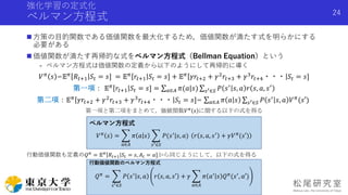 強化学習の定式化
ベルマン方程式
 方策の目的関数である価値関数を最大化するため，価値関数が満たす式を明らかにする
必要がある
 価値関数が満たす再帰的な式をベルマン方程式（Bellman Equation）という
- ベルマン方程式は価値関数の定義から以下のようにして再帰的に導く
𝑉 𝜋 𝑠 =𝔼 𝜋 𝑅𝑡+1 𝑆𝑡 = 𝑠] = 𝔼 𝜋 𝑟𝑡+1 𝑆𝑡 = 𝑠] + 𝔼 𝜋 𝛾𝑟𝑡+2 + 𝛾2 𝑟𝑡+3 + 𝛾3 𝑟𝑡+4・・・ 𝑆𝑡 = 𝑠]
第一項： 𝔼 𝜋 𝑟𝑡+1 𝑆𝑡 = 𝑠] = 𝑎∈𝐴 𝜋(𝑎|𝑠) 𝑠′∈𝑆 𝑃 𝑠′ 𝑠, 𝑎 𝑟 𝑠, 𝑎, 𝑠′
第二項：𝔼 𝜋
𝛾𝑟𝑡+2 + 𝛾2
𝑟𝑡+3 + 𝛾3
𝑟𝑡+4・・・ 𝑆𝑡 = 𝑠]= 𝑎∈𝐴 𝜋 𝑎 𝑠 𝑠′∈𝑆 𝑃 𝑠′
𝑠, 𝑎 𝑉 𝜋
(𝑠′)
第一項と第二項をまとめて，価値関数𝑉 𝜋
𝑠 に関する以下の式を得る
行動価値関数も定義の𝑄 𝜋
= 𝔼 𝜋
𝑅𝑡+1 𝑆𝑡 = 𝑠, 𝐴 𝑡 = 𝑎]から同じようにして，以下の式を得る
24
ベルマン方程式
𝑉 𝜋
𝑠 =
𝑎∈𝐴
𝜋 𝑎 𝑠
𝑠′∈𝑆
𝑃(𝑠′
|𝑠, 𝑎) 𝑟 𝑠, 𝑎, 𝑠′
+ 𝛾𝑉 𝜋
(𝑠′)
行動価値関数のベルマン方程式
𝑄 𝜋
=
𝑠′∈𝑆
𝑃 𝑠′
𝑠, 𝑎 𝑟 𝑠, 𝑎, 𝑠′ + 𝛾
𝑎∈𝐴
𝜋 𝑎′
𝑠 𝑄 𝜋
(𝑠′
, 𝑎′)
 