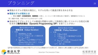 プランニング
 環境のモデルが既知の場合に，モデルを用いて最適方策を求める手法
 環境モデルが既知とは
- 環境のMDP（状態遷移確率，報酬関数）を使い，エージェント側で状態生成と行動実行，報酬獲得をできること
（例：囲碁や将棋，内部プログラムがわかるゲーム等）
 具体的なアプローチとしては最適化問題を分割して再帰的に解いてベルマン方程式の解
を求める動的計画法（Dynamic Programming; DP）を使うことが多い
Shota Imai | The University of Tokyo
26
動的計画法の実装：
価値反復（Value Iteration）
• 手順
1. 価値関数𝑉𝑘を定義
2. ベルマン方程式に従って価値を更
新し𝑉𝑘+1を得る
3. max
𝑠∈𝑆
|𝑉𝑘+1 − 𝑉𝑘|が閾値𝜖以下なら，
greedy方策を求めて終了．それ以
外なら1~2を繰り返し
動的計画法の実装：
方策反復（Policy Iteration）
• 手順
1. 方策𝜋 𝑘を固定
2. 方策𝜋 𝑘に従う行動価値𝑄 𝜋 𝑘を計算
（方策評価）
3. 𝜋 𝑘+1を𝑄 𝜋 𝑘に関してGreedyな方策
とする（方策改善）
以下，繰り返し
Q学習やSARSAなどの強化学習アルゴリズムは環境モデルを持たず，探索から得た経験からDPを近似的に実行
 