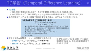 TD学習（Temporal-Difference Learning）
 TD学習
- 強化学習で環境内で得た経験データ全てを蓄積して更新に用いるのは効率が悪い
- ある時間ステップ𝑡で得た経験{𝑠𝑡, 𝑎 𝑡, 𝑟𝑡, 𝑠𝑡+1}を用いて価値関数を更新し，方策学習を行う手法
 ある時間ステップ𝑡で得た経験で価値を更新する場合，以下のように定式化できる
 アルゴリズムはTDターゲットの種類で分類される
- Q学習：Yt = rt+1 + 𝛾max
a
𝑄 𝜋
st+1, a′
方策オフ型
- SARSA： Yt = rt+1 + 𝛾 𝑄 𝜋
st+1, 𝑎 𝑡+1 方策オン型
Shota Imai | The University of Tokyo
29
TD学習の更新式（行動価値を使う場合）
𝑄 𝜋 𝑠𝑡, 𝑎 𝑡 ← 𝑄 𝜋 𝑠𝑡, 𝑎 𝑡 + 𝛼𝛿𝑡
𝛿𝑡 = Yt − 𝑄 𝜋
𝑠𝑡, 𝑎 𝑡
𝜹 𝒕：時間的差分誤差（Temporal Difference Error）またはTD誤
差（TD Error）．時刻tとt+1の予測値の差分（実際の報酬観測の
情報を含むt+1の情報の方がより正確）
𝒀 𝒕：TDターゲット（TD Target），ターゲット
TD学習における教師信号の役割
𝜶：学習率
※ 𝑄 𝜋などに付いている上部の「 ̂」は真の
価値関数ではなく，現在の推定価値関数で
あることを示す
 