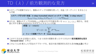 TD（λ）/ 前方観測的な見方
 1ステップの経験ではなく，複数nステップの経験を使って，収益（ターゲット）を求ること
も可能
 または，複数nステップの収益𝑌𝑡:𝑡+𝑛の重み付け平均値を用いる（例えば，
1
2
𝑌𝑡:𝑡+2 +
1
2
𝑌𝑡:𝑡+4）場合も，各収
益に対する重みの合計が1になるようにすることで可能
 このやり方はある状態から前方，つまり未来の経験を使ったやり方なので前方観測的な見方
（forward view）と呼ぶ
 このように𝜆を導入したTD法のアプローチを，後述の後方観測的な見方も含め𝑻𝑫(𝝀)法と呼ぶ
Shota Imai | The University of Tokyo
34
nステップ打ち切り収益（n-step-truncated return) or nステップ収益（n-step return）
𝑌𝑡:𝑡+𝑛 = 𝑟𝑡+1 + 𝛾𝑟𝑡+2 + 𝛾2 𝑟𝑡+3 + ・・・ + 𝛾 𝑛 𝑉(𝑠𝑡+𝑛)
𝝀収益（𝝀 − 𝒓𝒆𝒕𝒖𝒓𝒏）
𝑌𝑡
𝜆
= (1 − 𝜆)
𝑛=1
𝑇−𝑡−1
𝜆 𝑛−1 𝑌𝑡:𝑡+𝑛
𝝀：トレース減衰パラメータ（trace-decay parameter）
 