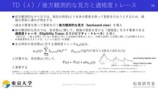 TD（λ）/ 後方観測的な見方と適格度トレース
 前方観測的なやり方では，現在の時刻tより未来の要素を使って更新を行おうとするため，価
値の更新に遅れが発生する
→過去の要素を使って更新を行う後方観測的な見方（backward view）を導入
 後方観測的な見方では，各状態sに関して，価値の更新を受ける「適格度」を示す要素である
適格度トレース（Eligibility Trace; エリジビリティ・トレース）を導入
（例えば，一度も訪問していない状態sに対しては価値の更新はしない，何度か訪問した状態に関しては信頼できるた
め価値更新を大きくする，といった度合いを調整）
 ある時刻の各状態sに対する適格度トレース𝑧𝑡,𝜆(s)は，
𝑧𝑡,𝜆(s)=
𝜏=0
𝑡
𝕀{𝑠 𝜏=𝑠} 𝜆𝛾 𝑡−𝜏
(𝕀{𝑠 𝜏=𝑠}は{}内が真なら1偽なら0を出力)
と計算され，各状態sに対して，
𝑉 𝑠 ← 𝑉 𝑠 + 𝛼𝛿𝑧𝑡,𝜆(s)
と更新する
※適格度トレースを使ったアプローチは理解が難しいので，例えば『強化学習（森村）』のp94〜p102，Suttonによる『強化学習（邦訳初版）』の適格度トレースの章を見たほうが
よい（Sutton２版は関数近似を使った発展的なやり方が前半から出てくるため，むしろわかりにくい可能性あり）
Shota Imai | The University of Tokyo
35
適格度トレースの訪問数による減衰のイメージ
Sutton, 2018 http://incompleteideas.net/book/RLbook2020.pdf
 