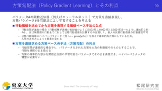 方策勾配法（Policy Gradient Learning）とその利点
パラメータ𝜃の関数近似器（例えばニューラルネット ）で方策を直接表現し，
方策パラメータ𝜃を勾配法により学習することを考える
 行動価値を求めてから方策を表現する価値ベース手法の欠点
- 行動空間が連続の場合（行動候補が実機の制御値のように0.002451, 0.002452, 0.0024533…のように連続的な刻
み），ほぼ無限個の行動全てに対して状態行動価値を計算するのは難しく，最大の状態行動価値の行動選択不可
- 状態行動価値にハイパーパラメータ（例：𝜖 − 𝑔𝑟𝑒𝑒𝑑𝑦の𝜖 ）を加えて確率的な方策にしているため，
人間の決め方によって結果が変わる
 方策を直接求める方策ベースの手法（方策勾配）の利点
- 行動空間が連続的な場合でも，パラメータ化された方策を出力の制御値そのものとすることで，
行動を連続のまま扱える
- 方策の確率的な部分を関数近似器の学習可能なパラメータでそのまま表現でき，ハイパーパラメータの
調整が必要ない
Shota Imai | The University of Tokyo
39
 