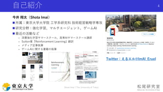 自己紹介
今井 翔太（Shota Imai）
 所属：東京大学大学院 工学系研究科 技術経営戦略学専攻
 研究分野：強化学習、マルチエージェント，ゲームAI
 最近の活動など
- 深層強化学習サマースクール，高専AIサマースクール講師
- Sutton著『Reinforcement Learning』翻訳
- メディア記事執筆
- ゲームAIに関する書籍の執筆
Shota Imai | The University of Tokyo
4
Twitter：えるエル@lmAI_Eruel
 