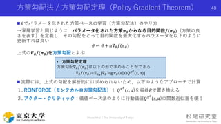 方策勾配法 / 方策勾配定理（Policy Gradient Theorem）
 𝜃でパラメータ化された方策ベースの学習（方策勾配法）のやり方
→深層学習と同じように，パラメータ化された方策𝝅 𝜽からなる目的関数𝒇(𝝅 𝜽)（方策の良
さを表す）を定義し，その勾配をとって目的関数を最大化するパラメータを以下のように
更新すれば良い
𝜃 ← 𝜃 + 𝛼∇ 𝜃 𝑓(𝜋 𝜃)
上式の𝜵 𝜽 𝒇(𝝅 𝜽)を方策勾配とよぶ
 実際には，上式の勾配を解析的には求められないため，以下のようなアプローチで計算
１. REINFORCE（モンテカルロ方策勾配法）： 𝑄 𝜋 𝜃
(𝑠, 𝑎)を収益𝑅で置き換える
２. アクター・クリティック：価値ベース法のように行動価値𝑄 𝜋 𝜃
(𝑠, 𝑎)の関数近似器を使う
Shota Imai | The University of Tokyo
40
• 方策勾配定理
方策勾配∇ 𝜃 𝑓(𝜋 𝜃)は以下の形で求めることができる
∇ 𝜃 𝑓(𝜋 𝜃)=𝔼 𝜋 𝜃
[∇ 𝜃 log 𝜋 𝜃 𝑎 𝑠 𝑄 𝜋 𝜃
(𝑠, 𝑎)]
 