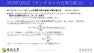 REINFORCE（モンテカルロ方策勾配法）
 方策勾配の式中の𝑸 𝝅 𝜽
(𝒔, 𝒂)を探索で得た収益𝑹で置き換える，一番単純な実装法
 実際には収益の分散が大きいため，そのままRを使うのではなく，ベースラインと
言われる定数𝒃を引いた（𝑹 − 𝒃）を使う
（ベースラインを引いても勾配の期待値には影響しない）
よって，方策勾配∇ 𝜃 𝑓(𝜋 𝜃)の中にある行動価値関数𝑄 𝜋 𝜃
(𝑠𝑡, 𝑎 𝑡)を（𝑅𝑡 − 𝑏(𝑠𝑡)）で置き換え
た方策勾配法の更新式は以下のようになる
𝜃 ← 𝜃 + 𝛼
1
𝑇
𝑡=0
𝑇
(𝑅𝑡−𝑏 𝑠𝑡 )∇ 𝜃 log 𝜋 𝜃(𝑠𝑡, 𝑎 𝑡)
ここで，収益𝑅𝑡は，ある探索したエピソードの状態行動遷移列
[𝑠0, 𝑎0, 𝑟𝑡+1, 𝑠1, … , 𝑠 𝑇−1, 𝑎 𝑇−1, 𝑟𝑇, 𝑠 𝑇]を使って以下のように計算する
𝑅𝑡 =
𝑘=𝑡
𝑇−1
𝑟𝑘
また，ここではベースライン𝑏 𝑠𝑡 として，平均報酬を用いた
Shota Imai | The University of Tokyo
41
 