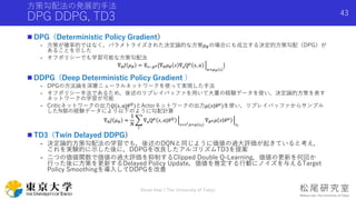 方策勾配法の発展的手法
DPG DDPG, TD3
 DPG（Deterministic Policy Gradient）
- 方策が確率的ではなく，パラメトライズされた決定論的な方策𝜇 𝜃の場合にも成立する決定的方策勾配（DPG）が
あることを示した
- オフポリシーでも学習可能な方策勾配法
∇ 𝜃 𝐽 𝜇 𝜃 = 𝔼 𝑠~𝑝 𝜇[∇ 𝜃 𝜇 𝜃 𝑠 ∇aQ 𝜇
𝑠, 𝑎
𝑎=𝜇 𝜃 𝑠
]
 DDPG（Deep Deterministic Policy Gradient ）
- DPGの方法論を深層ニューラルネットワークを使って実現した手法
- オフポリシー手法であるため，後述のリプレイバッファを用いて大量の経験データを使い，決定論的方策を表す
ネットワークの学習が可能
- Criticネットワークの出力𝑄(𝑠, 𝑎|𝜃 𝑄
)とActorネットワークの出力𝜇(𝑠|𝜃 𝜇
)を使い，リプレイバッファからサンプル
したN個の経験データにより以下のように勾配計算
∇ 𝜃 𝐽 𝜇 𝜃 ≈
1
𝑁
𝑖
∇aQ 𝜇
𝑠, 𝑎|𝜃 𝑄
𝑠=𝑠 𝑖,𝑎=𝜇 𝑠 𝑖
∇ 𝜃 𝜇 𝜇 𝑠 𝜃 𝜇
𝑠 𝑖
 TD3（Twin Delayed DDPG）
- 決定論的方策勾配法の学習でも，後述のDQNと同じように価値の過大評価が起きていると考え，
これを実験的に示した後に，DDPGを改良したアルゴリズムTD3を提案
- 二つの価値関数で価値の過大評価を抑制するClipped Double Q-Learning，価値の更新を何回か
行った後に方策を更新するDelayed Policy Update，価値を推定する行動にノイズを与えるTarget
Policy Smoothingを導入してDDPGを改善
Shota Imai | The University of Tokyo
43
 