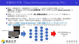 深層強化学習（Deep Reinforcement Learning; DRL）
Shota Imai | The University of Tokyo
48
 現在，画像識別や，機械翻訳などの分野で，人を超える性能を発揮している
深層ニューラルネットワークによる深層学習（ディープラーニング; Deep Learning）を
強化学習にも適用
 深層ニューラルネットワークの持つ高い関数近似能力によりエージェントの観測から
価値関数や方策を表現する
 他の深層学習手法と同様に，ReLUやシグモイド関数のような活性化関数，損失関数を
定義してSGD，Adam，RMSProp等の最適化，誤差逆伝播による学習を行う
 一般的にはDQN（Deep Q-Networks）以降に登場したニューラルネットワーク
を使った手法全般を指す（それより前のNeural Fitted Q Iterationを含むことも）
入
力
出
力
ゲーム画面
物体制御の各部位の状態
状態行動価値𝑄(𝑠, 𝑎)
方策𝜋(𝑎|𝑠)
など
 