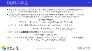 DQNの学習
 ある状態の入力𝑠を入力したとき，その状態で可能な各行動𝑎の状態行動価値を出力する
ような，パラメータ𝜃を持つ深層ニューラルネットワーク𝑄(𝑠, 𝑎; 𝜃)を考える
 Q学習のQ値の更新式を一般的な深層学習で行うパラメータ更新の式に改良し，目的変数
（ターゲット）から損失関数を定義して勾配を求め，確立的勾配降下法で学習する
元のQ値 の更新式
𝑄 𝜋 𝑠𝑡, 𝑎 𝑡 ← 𝑄 𝜋 𝑠𝑡, 𝑎 𝑡 + 𝛼(rt+1 + 𝛾max
a
Q 𝜋 st+1, a′ − Q 𝜋 st, at )
ターゲット（普通の深層学習における正解データ）を以下のように定義する
𝑌𝑡 = rt+1 + 𝛾max
a
𝑄 st+1, a′
; 𝜃−
そして，以下の二乗誤差の損失関数𝐿(𝜃)の最小化を行う
𝐿 𝜃 = 𝔼[ 𝑌𝑡 − 𝑄 𝑠𝑡, 𝑎 𝑡; 𝜃
2
]
あとはこの損失関数を𝜃で微分し，普通のニューラルネットと同じようにパラメータ更新
∇ 𝜃 𝐿 𝜃 = 𝔼[(𝑌𝑡 − 𝑄(𝑠𝑡, 𝑎 𝑡; 𝜃))∇ 𝜃 𝑄(𝑠𝑡, 𝑎 𝑡; 𝜃))]
Shota Imai | The University of Tokyo
50
←なぜここが𝜃でなくて𝜃−
なのかは後ほど説明
 