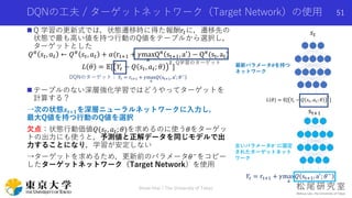 DQNの工夫 / ターゲットネットワーク（Target Network）の使用
 Q 学習の更新式では，状態遷移時に得た報酬𝑟𝑡に，遷移先の
状態で最も高い値を持つ行動のQ値をテーブルから選択し，
ターゲットとした
𝑄 𝜋 𝑠𝑡, 𝑎 𝑡 ← 𝑄 𝜋 𝑠𝑡, 𝑎 𝑡 + 𝛼(rt+1 + 𝛾max
a
Q 𝜋 st+1, a′ − Q 𝜋(st, at)
𝐿 𝜃 = 𝔼[ 𝑌𝑡 − 𝑄 𝑠𝑡, 𝑎 𝑡; 𝜃
2
]
 テーブルのない深層強化学習ではどうやってターゲットを
計算する？
→次の状態𝒔 𝒕+𝟏を深層ニューラルネットワークに入力し，
最大Q値を持つ行動のQ値を選択
欠点：状態行動価値𝑄(𝑠𝑡, 𝑎 𝑡; 𝜃)を求めるのに使う𝜃をターゲッ
トの出力にも使うと，予測値と正解データを同じモデルで出
力することになり，学習が安定しない
→ターゲットを求めるため，更新前のパラメータ𝜃−をコピー
したターゲットネットワーク（Target Network）を使用
Shota Imai | The University of Tokyo
51
Q学習のターゲット
DQNのターゲット： 𝑌𝑡 = rt+1 + 𝛾max
a
𝑄 st+1, a′
; 𝜃−
𝐿 𝜃 = 𝔼[ 𝑌𝑡 − 𝑄 𝑠𝑡, 𝑎 𝑡; 𝜃
2
]
𝑠𝑡
st+1
𝑌𝑡 = rt+1 + 𝛾max
a
𝑄 st+1, a′
; 𝜃−
古いパラメータ𝜽−
に固定
されたターゲットネット
ワーク
最新パラメータ𝜽を持つ
ネットワーク
 