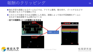 報酬のクリッピング
 強化学習の課題となるゲームなどでは，アイテム獲得，敵を倒す，ゴールするなどで
得る様々なスコアを報酬とする
 このスコアの値をそのまま報酬にした場合，課題によって他の学習機構をゲームに
合わせて毎回調整する必要が出てくる
→全ての報酬を-1〜1の範囲におさめる
Shota Imai | The University of Tokyo
54
報酬：-1〜1
 