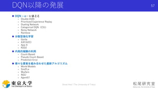 DQN以降の発展
 DQN +α←いまここ
- Double DQN
- Prioritized Experience Replay
- Dueling Network
- Categorical DQN（C51)
- Noisy Network
- Rainbow
 分散型強化学習
- Gorila
- A3C(A2C)
- Ape-X
- R2D2
 内発的報酬の利用
- Count-Based
- Pseudo Count-Based
- Prediction Error
 様々な要素を組み合わせた最新アルゴリズム
- World Models
- SimPLe
- MuZero
- NGU
- Agent57
Shota Imai | The University of Tokyo
57
 