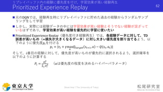 リプレイバッファ内の経験に優先度を付け，学習効果が高い経験再生
Prioritized Experience Replay
 元のDQNでは，経験再生時にリプレイバッファに貯めた過去の経験からランダムサンプ
リングをして学習
 しかし，実際には経験データの中には学習効果が高い経験とそうでない経験が混ざって
いるはずであり，学習効果が高い経験を優先的に学習に使いたい
 Prioritized Experience Replay（優先度付き経験再生）では，各経験データに対して，TD
誤差が高いもの（=損失が大きくなるデータ）に対し大きい優先度を割り当てるよう，以
下のように優先度𝑝𝑖を付ける
𝑝𝑖 = |𝑟𝑡 + 𝛾max
𝑎
𝑄𝑡𝑎𝑟𝑔𝑒𝑡 𝑠𝑡+1, 𝑎 − 𝑄(𝑠𝑡, 𝑎 𝑡)|
そして，𝑖番目の経験に対して，優先度が高いものが優先的に選択されるよう，選択確率を
以下のように計算する
𝑃𝑖 =
𝑝𝑖
𝛼
𝑗 𝑝𝑖
𝛼 （𝛼は優先度の程度を決めるハイパーパラメータ）
Shota Imai | The University of Tokyo
62
 