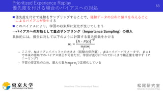 Prioritized Experience Replay
優先度を付ける場合のバイアスへの対処
 優先度を付けて経験をサンプリングすることで，経験データの分布に偏りを与えること
によるバイアスが発生する
 このバイアスにより，学習の収束解に変化が生じてしまう
→バイアスへの対処として重点サンプリング（Importance Sampling）の導入
具体的には，損失に対して以下のように計算する重み係数をかける
𝑤𝑖 =
𝑁・𝑃 𝑖
−𝛽
max
j
wj
- ここで，𝑁はリプレイバッファの大きさ（経験の保存量），𝛽はハイパーパラメータで， 𝛽 = 1
で本来の意味でのバイアス修正が可能だが，学習が進むにつれて0〜1まで補正量を増やす（ア
ニーリング）
- 学習の安定性のため，最大の重みmax
j
wjで正規化している
Shota Imai | The University of Tokyo
63
 
