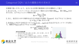 Categorical DQN / 出力の離散分布の求め方
計算機で扱いやすいよう，出力となる状態行動価値の分布を離散化して扱う
1. あらかじめ，ハイパーパラメータとなるビン数𝑁と出力の最大値𝑉𝑚𝑎𝑥，最小値𝑉 𝑚𝑖𝑛を決
めておき，以下のようにビン間隔を計算
∆𝑧 ≔
𝑉𝑚𝑎𝑥 − 𝑉 𝑚𝑖𝑛
𝑁 − 1
2. 次に，各区切りの中で確率を出力する収益の代表値（Support）を以下のように決める
𝑧𝑖 ≔ Vmin + i∆𝑧 ∶ 0 < i < N
3. 各収益𝑧𝑖に対応するM次元ベクトル[𝑞1(𝑠, 𝑎), … , 𝑞 𝑀(𝑠, 𝑎) ]を出力するネットワークを用い
て，離散分布𝑝𝑖(𝑠, 𝑎)を以下のように計算
𝑝𝑖 =
exp(𝑞 𝑚(𝑠, 𝑎))
𝑚=1
𝑀
exp(𝑞 𝑚′(𝑠, 𝑎))
Shota Imai | The University of Tokyo
70
出力する分布の例
• 各色は各行動（例えば黄：右に動く，緑：左に動く，紫：何
もしない）の分布に対応する
• 各行動をどれくらいの確率でとるか，ではなく，各行動を
とった場合に獲得できる収益の確率分布を出力していること
に注意
 