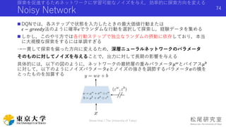探索を促進するためネットワークに学習可能なノイズを与え，効率的に探索方向を変える
Noisy Network
 DQNでは，各ステップで状態を入力したときの最大価値行動または
𝜖 − 𝑔𝑟𝑒𝑒𝑑𝑦法のように確率𝜖でランダムな行動を選択して探索し，経験データを集める
 しかし，このやり方では各行動ステップで独立なランダムの摂動に依存しており，本当
に大規模な探索をするには単調すぎる
→一貫して探索を偏った方向に変えるため，深層ニューラルネットワークのパラメータ
そのものに対してノイズを与えることで，出力に対して長期の影響を与える
具体的には，以下の図のように，ネットワークの最終層の重みパラメータ𝜇 𝜔
とバイアス𝜇 𝑏
に対して，以下のようにノイズパラメータ𝜖とノイズの強さを調節するパラメータ𝜎の積を
とったものを加算する
Shota Imai | The University of Tokyo
74
 