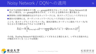 Noisy Network / DQNへの適用
 今まではDQNで探索を行う際，𝜖 − 𝑔𝑟𝑒𝑒𝑑𝑦探索を行なっていたが，Noisy Networkを適
用した場合は， 𝜖 − 𝑔𝑟𝑒𝑒𝑑𝑦探索を行わず，ノイズによる探索のみに置き換える
 探索時に状態行動価値を出力するネットワークには，各ステップごとにノイズを与える
 損失の計算時には，ターゲットネットワークにもノイズを加えて出力する
ここで，各ステップでノイズパラメータ𝜖，損失計算時にターゲットに損失パラメータ𝜖′を
与えるときの損失は以下のように計算する
その他，Dueling Networkや後述のA3Cにノイズを与える場合もあり，いずれも性能の向上
が確認されている（ここでは割愛）
Shota Imai | The University of Tokyo
75
 