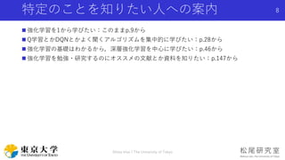 特定のことを知りたい人への案内
 強化学習を1から学びたい：このままp.9から
 Q学習とかDQNとかよく聞くアルゴリズムを集中的に学びたい：p.28から
 強化学習の基礎はわかるから，深層強化学習を中心に学びたい：p.46から
 強化学習を勉強・研究するのにオススメの文献とか資料を知りたい：p.147から
Shota Imai | The University of Tokyo
8
 