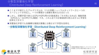 分散型深層強化学習
（Distributed Deep Reinforcement Learning）
 ここまでで紹介したアルゴリズムは，1つの深層ニューラルネットワークに一つの
エージェントが対応し，一つの環境から経験を集める方式だった
 しかし，深層学習で使えるCPUやGPU等の計算資源は「その気になれば」複数用意
（CPUなら一台のPCでも複数）でき，これら全ての計算資源を使えばさらに学習を
効率化できそう
 深層強化学習でも各機構を複数計算機に分散させて学習を効率化
→分散型深層強化学習（Distributed Deep Reinforcement Learning）
Shota Imai | The University of Tokyo
81
分散型深層強化学習のアーキテクチャの一例
※実際にはCPUの数が数百に達することも
 