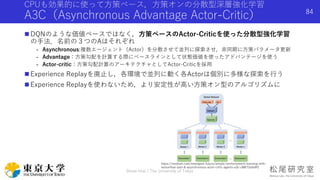 CPUも効果的に使って方策ベース，方策オンの分散型深層強化学習
A3C（Asynchronous Advantage Actor-Critic）
 DQNのような価値ベースではなく，方策ベースのActor-Criticを使った分散型強化学習
の手法．名前の３つのAはそれぞれ
- Asynchronous:複数エージェント（Actor）を分散させて並列に探索させ，非同期に方策パラメータ更新
- Advantage：方策勾配を計算する際にベースラインとして状態価値を使ったアドバンテージを使う
- Actor-critic：方策勾配計算のアーキテクチャとしてActor-Criticを採用
 Experience Replayを廃止し，各環境で並列に動く各Actorは個別に多様な探索を行う
 Experience Replayを使わないため，より安定性が高い方策オン型のアルゴリズムに
Shota Imai | The University of Tokyo
84
https://medium.com/emergent-future/simple-reinforcement-learning-with-
tensorflow-part-8-asynchronous-actor-critic-agents-a3c-c88f72a5e9f2
 
