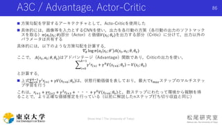 A3C / Advantage, Actor-Critic
 方策勾配を学習するアーキテクチャとして，Acto-Criticを使用した
 具体的には，画像等を入力とするCNNを使い，出力を各行動の方策（各行動の出力のソフトマック
スを取る）𝜋(𝑎 𝑡|𝑠𝑡; 𝜃)部分（Actor）と価値𝑉(𝑠𝑡; 𝜃𝑣)を出力する部分（Critic）に分けて，出力以外の
パラメータは共有する
具体的には，以下のような方策勾配を計算する．
∇ 𝜃
′
log 𝜋 𝑎 𝑡 𝑠𝑡; 𝜃′ 𝐴(𝑠𝑡, 𝑎 𝑡; 𝜃, 𝜃𝑣)
ここで， 𝐴(𝑠𝑡, 𝑎 𝑡; 𝜃, 𝜃𝑣)はアドバンテージ（Advantage）関数であり，Criticの出力を使い，
𝑖=0
𝑘−1
𝛾 𝑖 𝑟𝑡+𝑖 + 𝛾 𝑘 𝑉 𝑠𝑡+𝑘; 𝜃𝑣 − 𝑉(𝑠𝑡; 𝜃𝑣)
と計算する．
 上式 𝑖=0
𝑘−1
𝛾 𝑖
𝑟𝑡+𝑖 + 𝛾𝑉 𝑠𝑡+𝑘; 𝜃𝑣 は，状態行動価値を表しており，最大で𝑡 𝑚𝑎𝑥ステップのマルチステッ
プ学習を行う
これは，𝑟𝑡+1 + 𝛾𝑟𝑡+2 + 𝛾2
𝑟𝑡+3 + ・・・ + 𝛾 𝑘
𝑉 𝑠𝑡+𝑘; 𝜃𝑣 と，数ステップにわたって環境から報酬を得
ることで，より正確な価値推定を行っている（以前に解説したnステップ打ち切り収益と同じ）
Shota Imai | The University of Tokyo
86
 