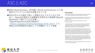 A3CとA2C
 A3CのAsynchronous（非同期）部分をsynchronousにした発
展系のアルゴリズムA2Cも提案されている
 A2Cは何らかの論文で新しく提唱されたアルゴリズムでは
なく，OpenAIが提供する深層強化学習手法の実装集”OpenAI
Baselines”に関するブログ記事
“OpenAI Baselines:ACKTR&A2C”
（https://openai.com/blog/baselines-acktr-a2c/）にて，
実装上は非同期部分を廃止しても問題ないとして提案
Shota Imai | The University of Tokyo
87
 
