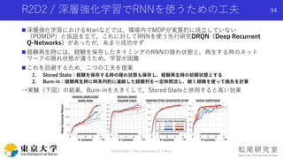 R2D2 / 深層強化学習でRNNを使うための工夫
 深層強化学習におけるAtariなどでは，環境内でMDPが実質的に成立していない
（POMDP）と仮説を立て，これに対してRNNを使う先行研究DRQN（Deep Recurrent
Q-Networks）があったが，あまり成功せず
 経験再生時には，経験を保存したタイミングのRNNの隠れ状態と，再生する時のネット
ワークの隠れ状態が違うため，学習が困難
 これを回避するため．二つの工夫を提案
1. Stored State：経験を保存する時の隠れ状態も保存し，経験再生時の初期状態とする
2. Burn-in：経験再生時に時系列的に連続した経験列を一定時間流し，続く経験を使って損失を計算
→実験（下図）の結果，Burn-inを大きくして，Stored Stateと併用すると高い効果
Shota Imai | The University of Tokyo
94
 