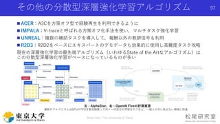 その他の分散型深層強化学習アルゴリズム
 ACER：A3Cを方策オフ型で経験再生を利用できるように
 IMPALA：V-traceと呼ばれる方策オフ化手法を使い，マルチタスク強化学習
 UNREAL：複数の補助タスクを導入して，報酬以外の教師信号も利用
 R2D3：R2D2をベースにエキスパートのデモデータも効果的に使用し高難度タスク攻略
現在の深層強化学習の最先端アルゴリズム（いわゆるState of the Artなアルゴリズム）は
この分散型深層強化学習がベースになっているものが多い
Shota Imai | The University of Tokyo
97
左：AlphaStar，右：OpenAI Fiveの計算資源
最新のアルゴリズムはGPUやTPUを数百個使って何十〜何百日の学習を行うなど，一般人の手に負えない領域に到達
 
