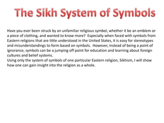 Have you ever been struck by an unfamiliar religious symbol, whether it be an emblem or
a piece of clothing, and wanted to know more? Especially when faced with symbols from
Eastern religions that are little understood in the United States, it is easy for stereotypes
and misunderstandings to form based on symbols. However, instead of being a point of
ignorance, symbols can be a jumping off point for education and learning about foreign
cultures and belief systems.
Using only the system of symbols of one particular Eastern religion, Sikhism, I will show
how one can gain insight into the religion as a whole.
 
