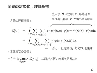 問題の定式化：評価指標
• 方策の評価指標：
10
• 本論文での目標：
になるべく近い方策を得ること
ユーザ に方策 が商品
を推薦し報酬 が得られる確率
→ は方策 の CTR を表す
 